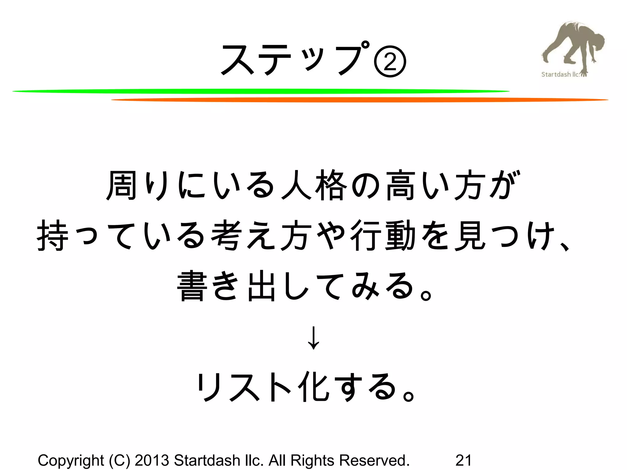 ステップ②
周りにいる人格の高い方が
持っている考え方や行動を見つけ、
書き出してみる。
↓
リスト化する。
Copyright (C) 2013 Startdash llc. All Rights Reserved.

21

 