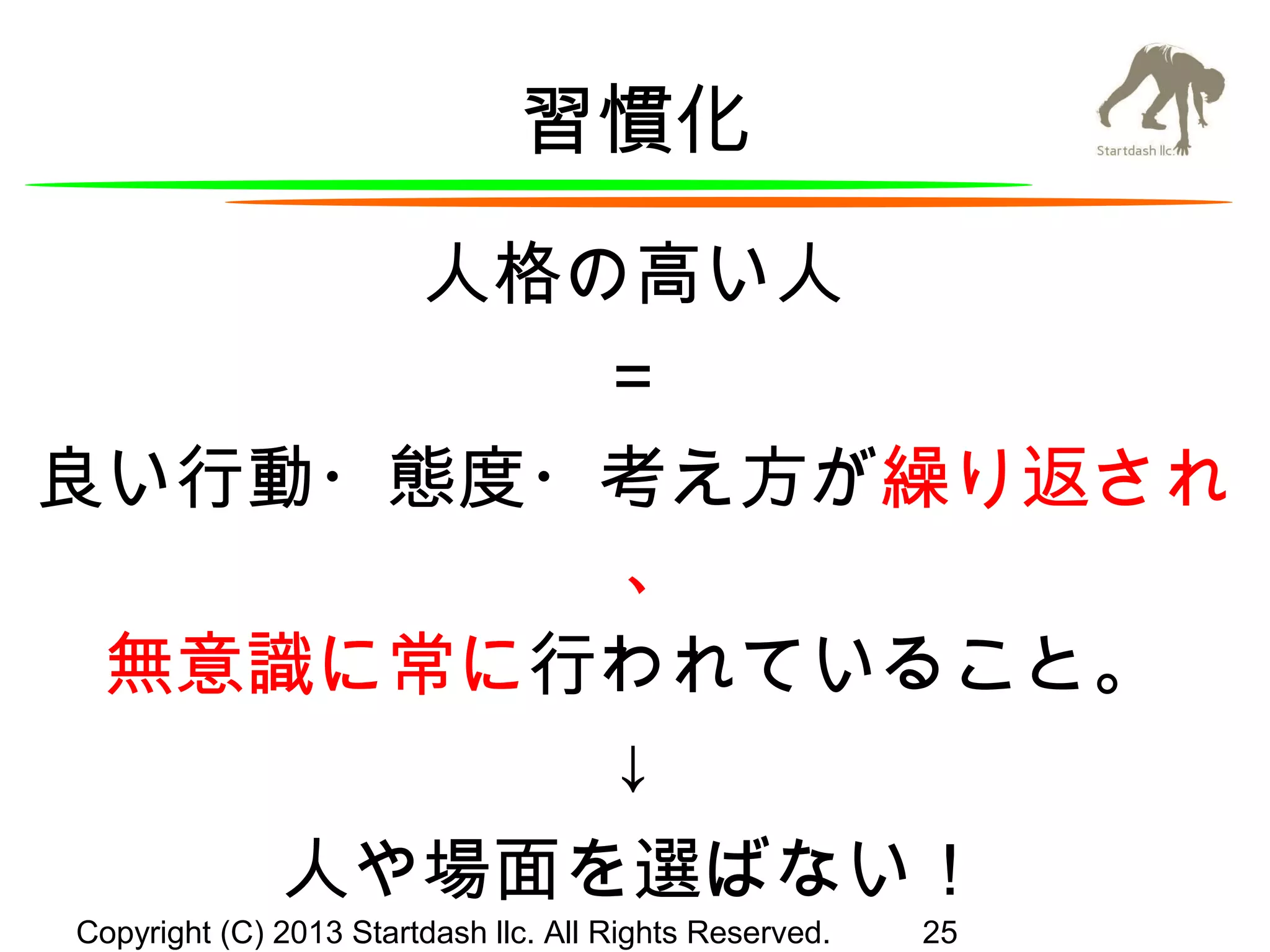 習慣化
人格の高い人
＝
良い行動・態度・考え方が繰り返され
、
無意識に常に行われていること。
↓
人や場面を選ばない！
Copyright (C) 2013 Startdash llc. All Rights Reserved.

25

 