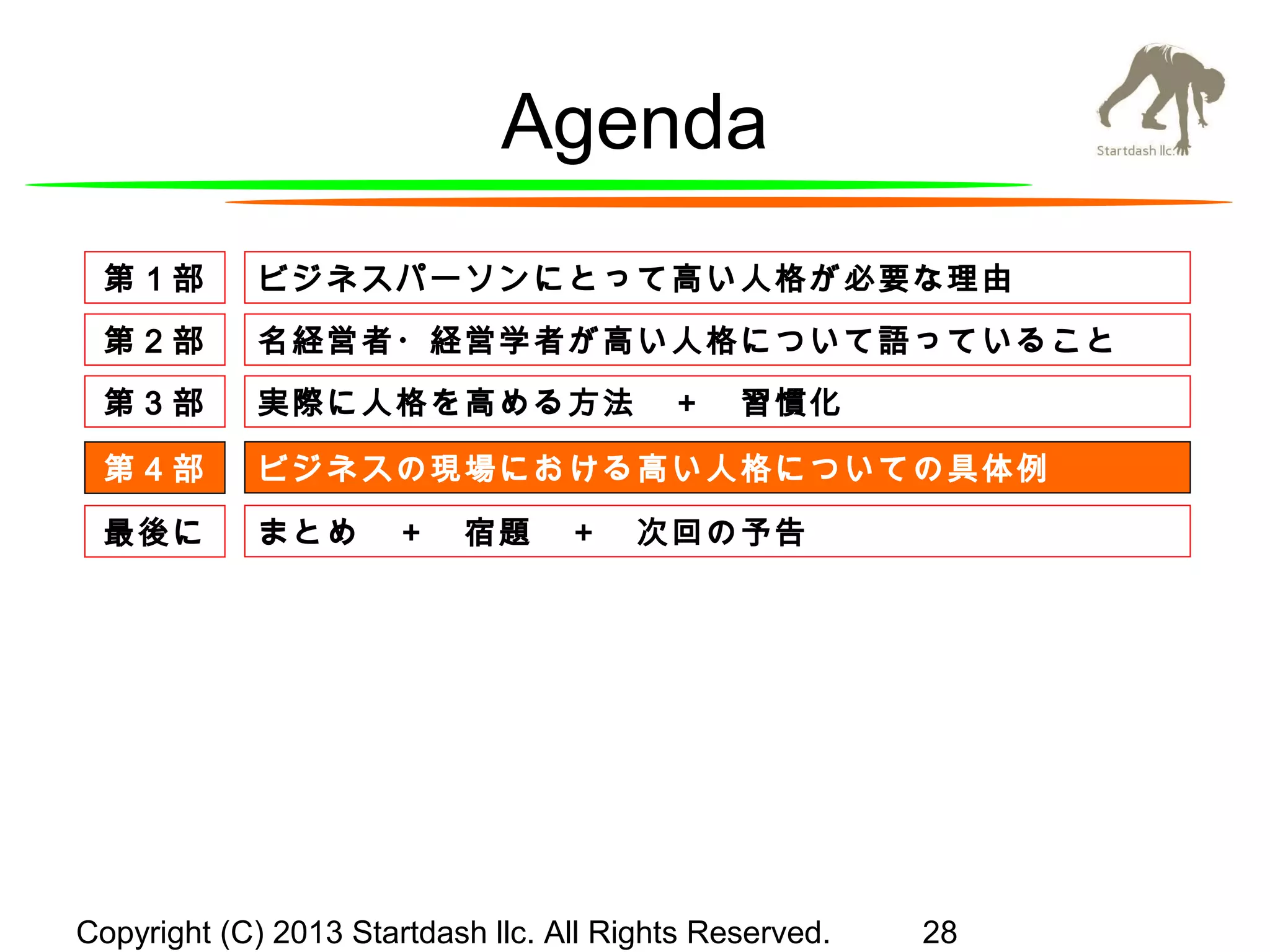 Agenda
第１部

ビジネスパーソンにとって高い人格が必要な理由

第２部

名経営者・経営学者が高い人格について語っていること

第３部

実際に人格を高める方法　＋　習慣化

第４部

ビジネスの現場における高い人格についての具体例

最後に

まとめ　＋　宿題　＋　次回の予告

Copyright (C) 2013 Startdash llc. All Rights Reserved.

28

 