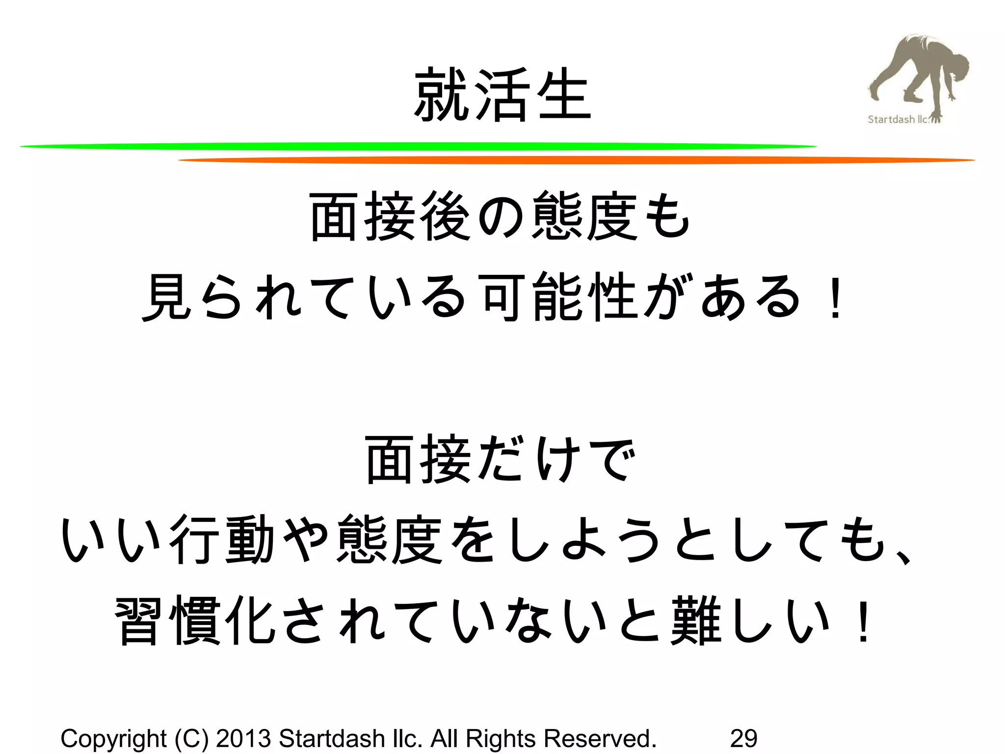 就活生
面接後の態度も
見られている可能性がある！
面接だけで
いい行動や態度をしようとしても、
習慣化されていないと難しい！
Copyright (C) 2013 Startdash llc. All Rights Reserved.

29

 