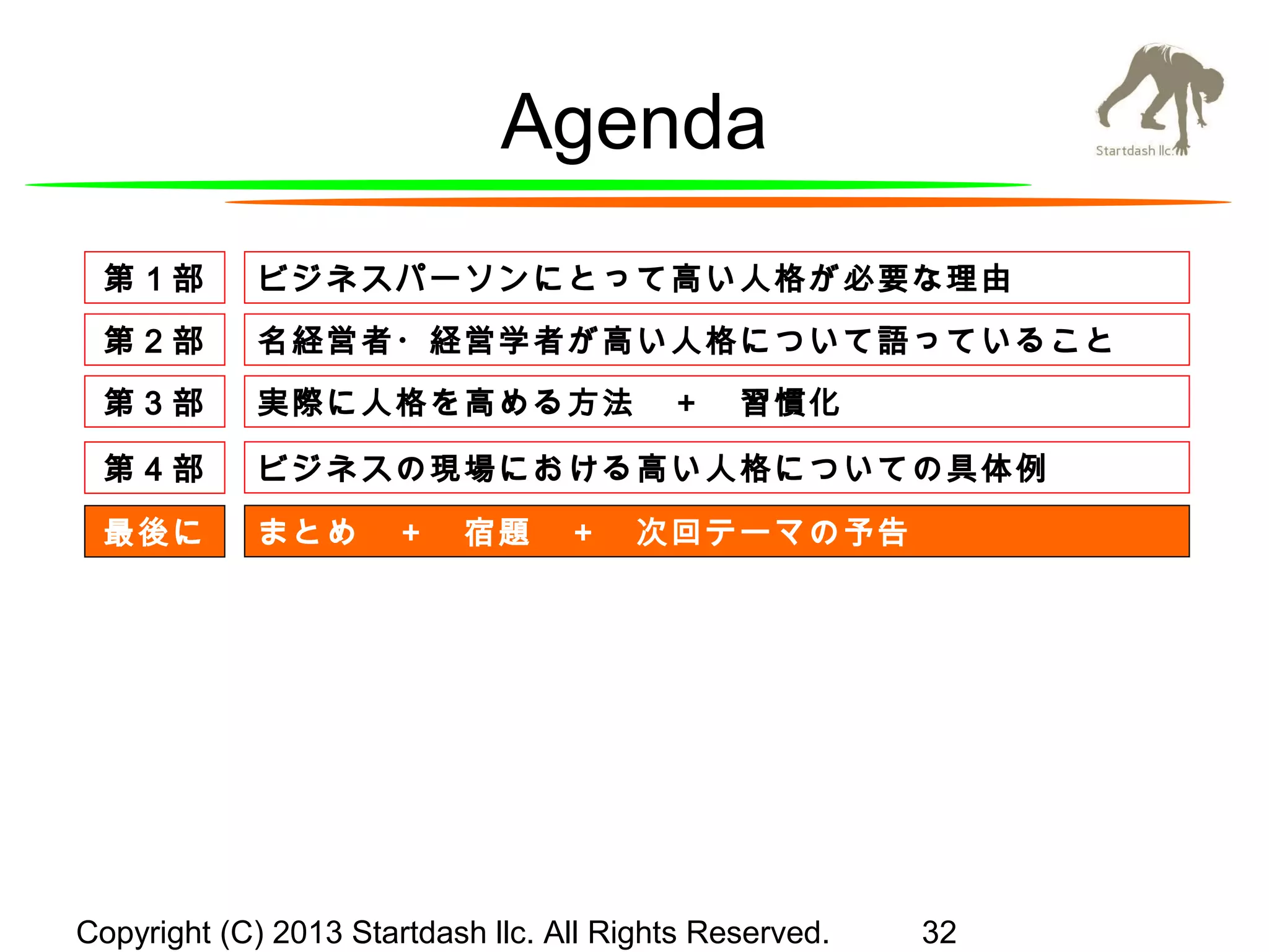 Agenda
第１部

ビジネスパーソンにとって高い人格が必要な理由

第２部

名経営者・経営学者が高い人格について語っていること

第３部

実際に人格を高める方法　＋　習慣化

第４部

ビジネスの現場における高い人格についての具体例

最後に

まとめ　＋　宿題　＋　次回テーマの予告

Copyright (C) 2013 Startdash llc. All Rights Reserved.

32

 