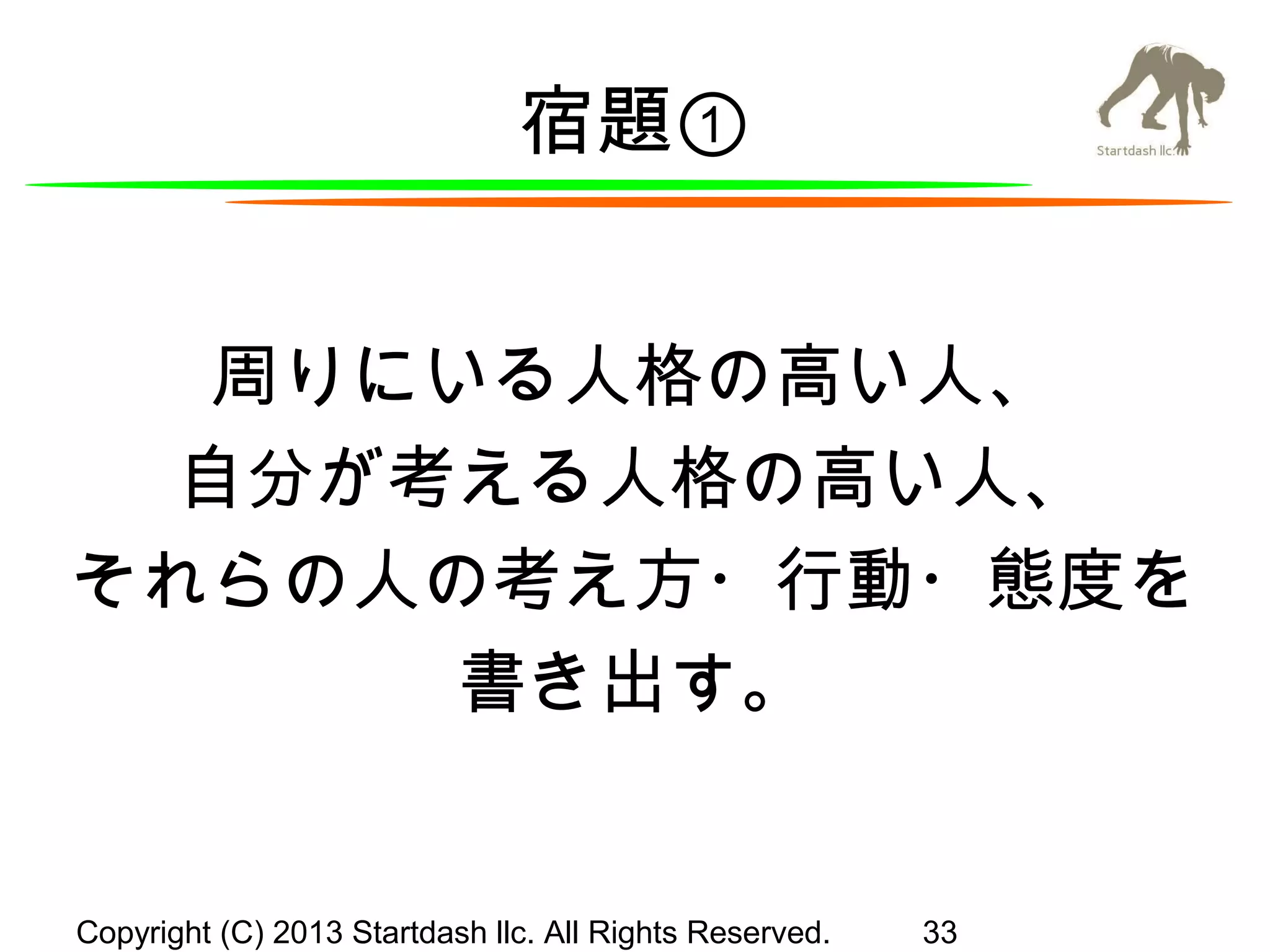 宿題①
周りにいる人格の高い人、
自分が考える人格の高い人、
それらの人の考え方・行動・態度を
書き出す。

Copyright (C) 2013 Startdash llc. All Rights Reserved.

33

 