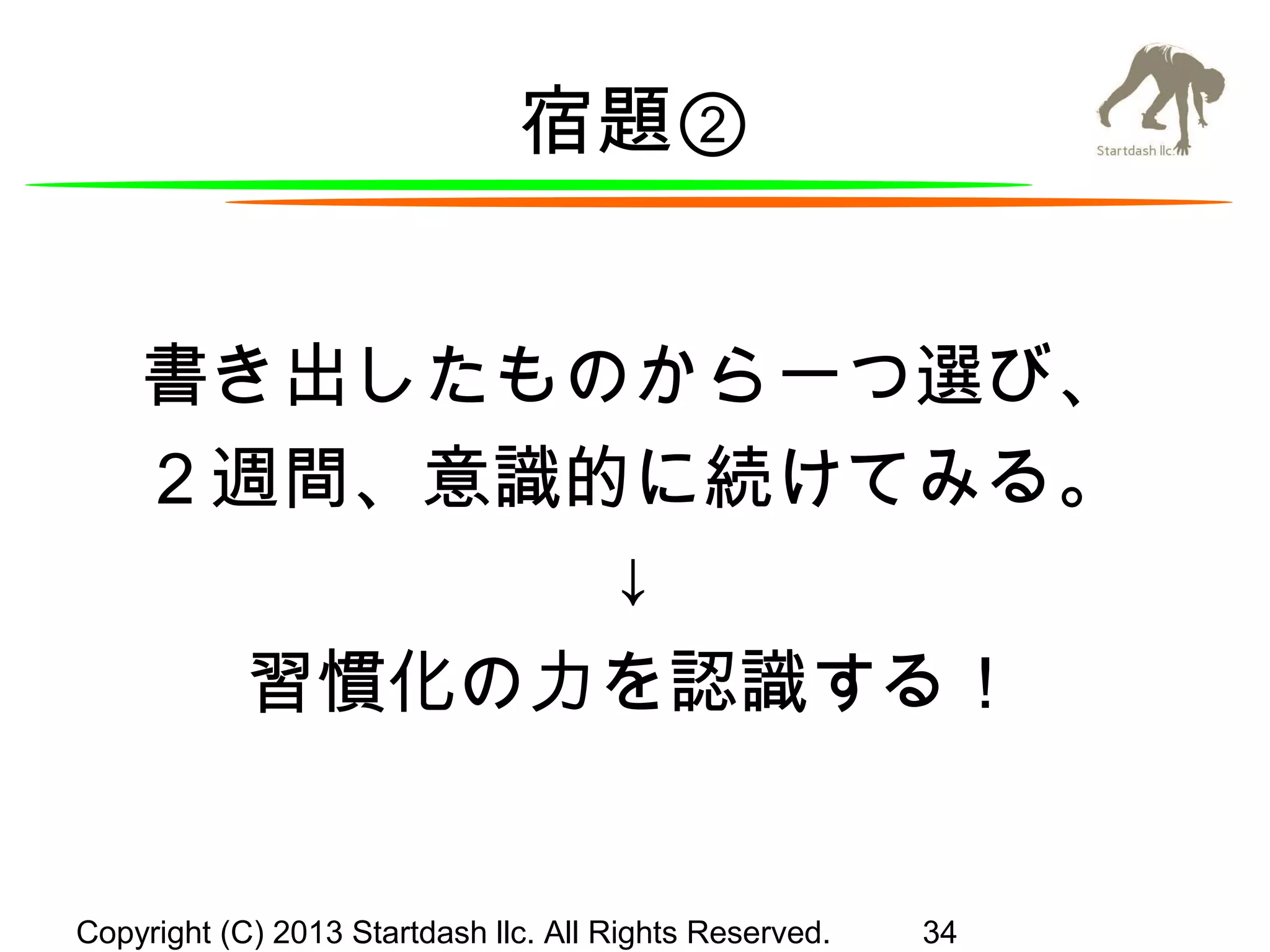 宿題②
書き出したものから一つ選び、
２週間、意識的に続けてみる。
↓
習慣化の力を認識する！

Copyright (C) 2013 Startdash llc. All Rights Reserved.

34

 