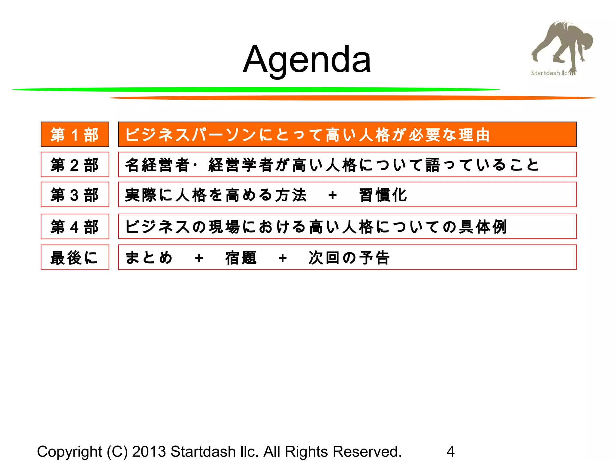 Agenda
第１部

ビジネスパーソンにとって高い人格が必要な理由

第２部

名経営者・経営学者が高い人格について語っていること

第３部

実際に人格を高める方法　＋　習慣化

第４部

ビジネスの現場における高い人格についての具体例

最後に

まとめ　＋　宿題　＋　次回の予告

Copyright (C) 2013 Startdash llc. All Rights Reserved.

4

 