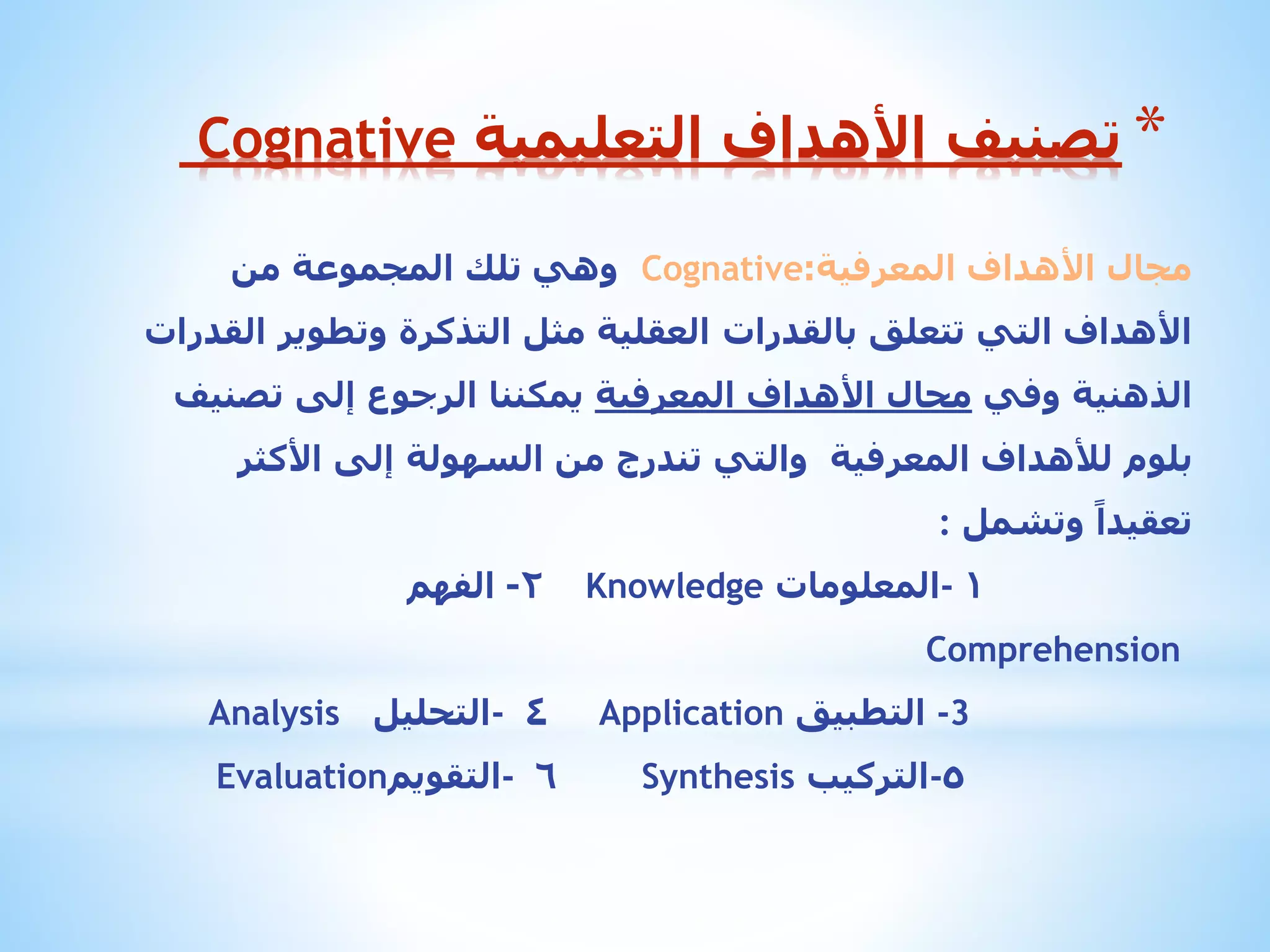 ‫* تصنيف األهداف التعليمية ‪Cognative‬‬
‫مجال األهداف المعرفية:‪ Cognative‬وهي تلك المجموعة من‬

‫األهداف التي تتعلق بالقدرات العقلية مثل التذكرة وتطوير القدرات‬
‫الذهنية وفي مجال األهداف المعرفية يمكننا الرجوع إلى تصنيف‬
‫بلوم لألهداف المعرفية والتي تندرج من السهولة إلى األكثر‬

‫تعقيداً وتشمل :‬
‫1 -المعلومات ‪Knowledge‬‬

‫2- الفهم‬

‫‪Comprehension‬‬

‫3- التطبيق ‪Application‬‬
‫٥-التركيب ‪Synthesis‬‬

‫٤ -التحليل ‪Analysis‬‬
‫٦ -التقويم‪Evaluation‬‬

 