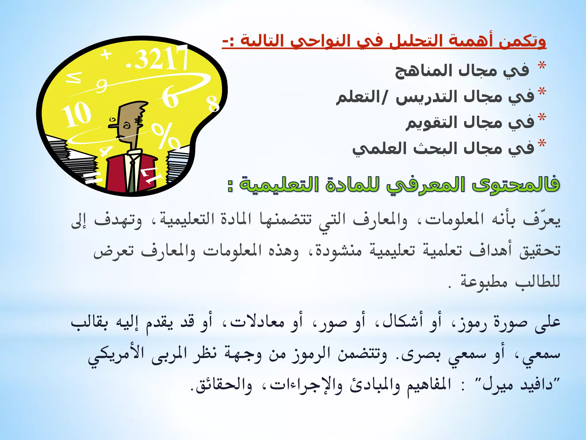 ‫وتكمن أهمية التحليل في النواحي التالية :-‬

‫*‬
‫* في مجال التدريس /التعلم‬
‫* في مجال التقويم‬
‫* في مجال البحث العلمي‬
‫في مجال المناهج‬

‫يع ّف بأنه املعلومات, واملعارف اليت تتضمنها املادة التعليمية, وتهدف إىل‬
‫ر‬
‫حتقيق أهداف تعلمية تعليمية منشودة, وهذه املعلومات واملعارف تعرض‬
‫للطالب مطبوعة .‬
‫على صورة رموز, أو أشكال, أو صور, أو معادالت, أو قد يقدم إليه بقالب‬
‫مسعي, أو مسعي بصرى. وتتضمن الرموز من وجهة نظر املربى األمريكي‬
‫"دافيد مريل" : املفاهيم واملبادئ واإلجراءات, واحلقائق.‬

 