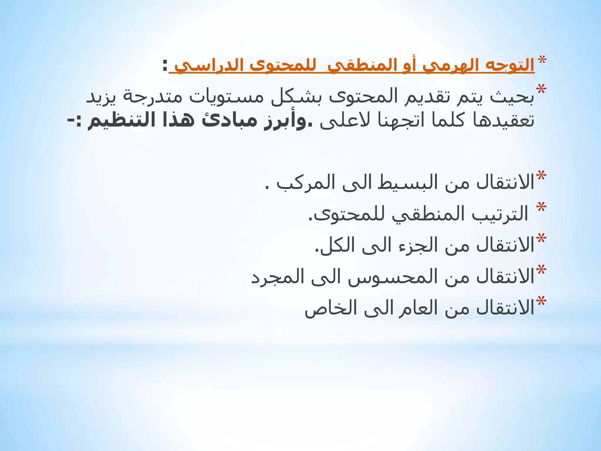 ‫* التوجه الهرمي أو المنطقي للمحتوى الدراسي :‬

‫*بحيث يتم تقديم المحتوى بشكل مستويات متدرجة يزيد‬
‫تعقيدها كلما اتجهنا العلى .وأبرز مبادئ هذا التنظيم :-‬
‫*االنتقال من البسيط الى المركب .‬

‫*‬
‫*االنتقال من الجزء الى الكل.‬
‫*االنتقال من المحسوس الى المجرد‬
‫*االنتقال من العام الى الخاص‬
‫الترتيب المنطقي للمحتوى.‬

 