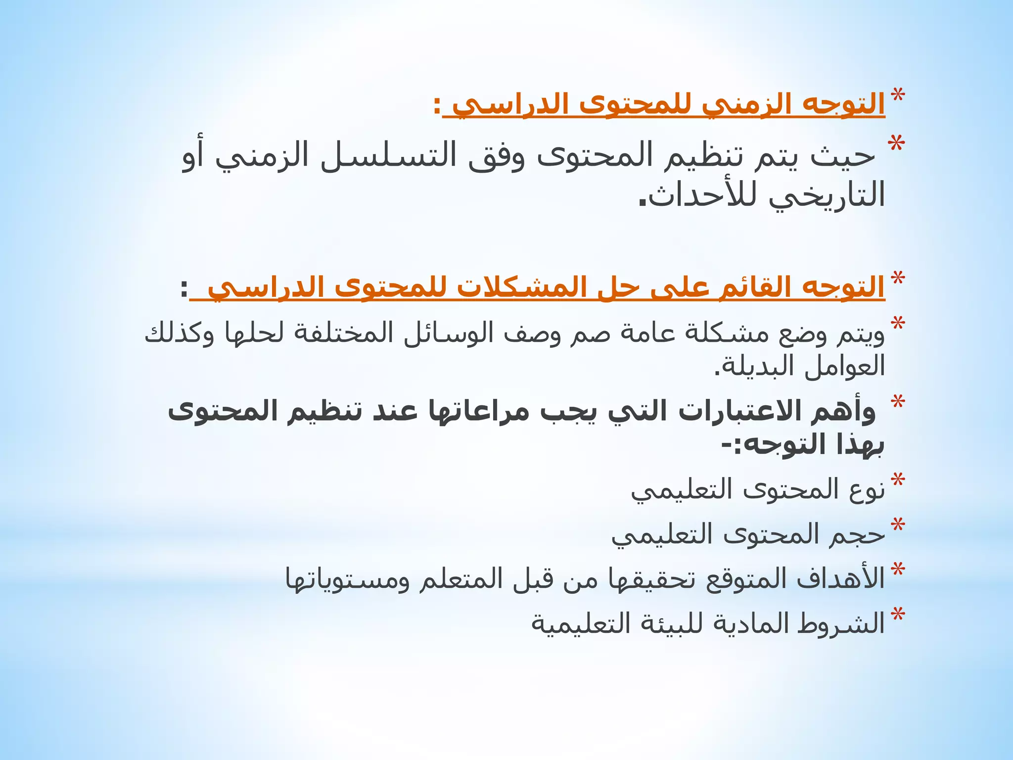 ‫* التوجه الزمني للمحتوى الدراسي :‬

‫* حيث يتم تنظيم المحتوى وفق التسلسل الزمني أو‬
‫التاريخي لألحداث.‬
‫* التوجه القائم على حل المشكالت للمحتوى الدراسي :‬

‫* ويتم وضع مشكلة عامة صم وصف الوسائل المختلفة لحلها وكذلك‬
‫العوامل البديلة.‬
‫* وأهم االعتبارات التي يجب مراعاتها عند تنظيم المحتوى‬
‫بهذا التوجه:-‬
‫* نوع المحتوى التعليمي‬
‫* حجم المحتوى التعليمي‬

‫* األهداف المتوقع تحقيقها من قبل المتعلم ومستوياتها‬
‫* الشروط المادية للبيئة التعليمية‬

 