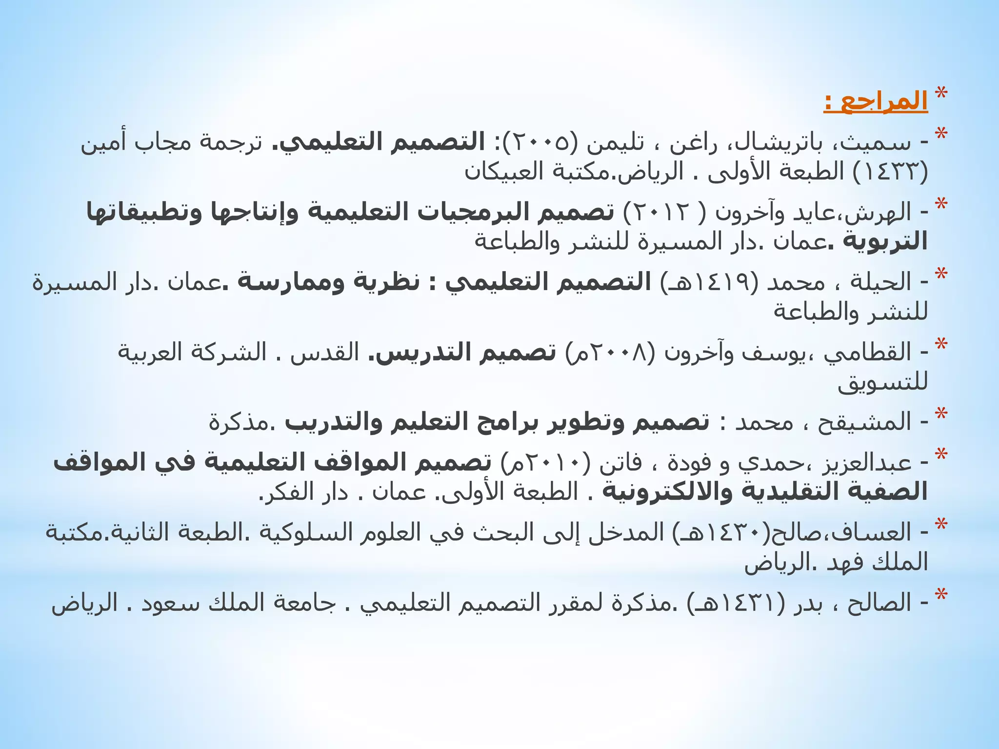 ‫* المراجع :‬
‫* - سميث، باتريشال، راغن ، تليمن (5002): التصميم التعليمي. ترجمة مجاب أمين‬
‫(3341) الطبعة األولى . الرياض.مكتبة العبيكان‬
‫* - الهرش،عايد وآخرون ( 2102) تصميم البرمجيات التعليمية وإنتاجها وتطبيقاتها‬
‫التربوية .عمان .دار المسيرة للنشر والطباعة‬
‫* - الحيلة ، محمد (9141هـ) التصميم التعليمي : نظرية وممارسة .عمان .دار المسيرة‬
‫للنشر والطباعة‬
‫* - القطامي ،يوسف وآخرون (8002م) تصميم التدريس. القدس . الشركة العربية‬
‫للتسويق‬
‫* - المشيقح ، محمد : تصميم وتطوير برامج التعليم والتدريب .مذكرة‬
‫* - عبدالعزيز ،حمدي و فودة ، فاتن (0102م) تصميم المواقف التعليمية في المواقف‬
‫الصفية التقليدية وااللكترونية . الطبعة األولى. عمان . دار الفكر.‬
‫* - العساف،صالح(0341هـ) المدخل إلى البحث في العلوم السلوكية .الطبعة الثانية.مكتبة‬
‫الملك فهد .الرياض‬
‫* - الصالح ، بدر (1341هـ) .مذكرة لمقرر التصميم التعليمي . جامعة الملك سعود . الرياض‬

 