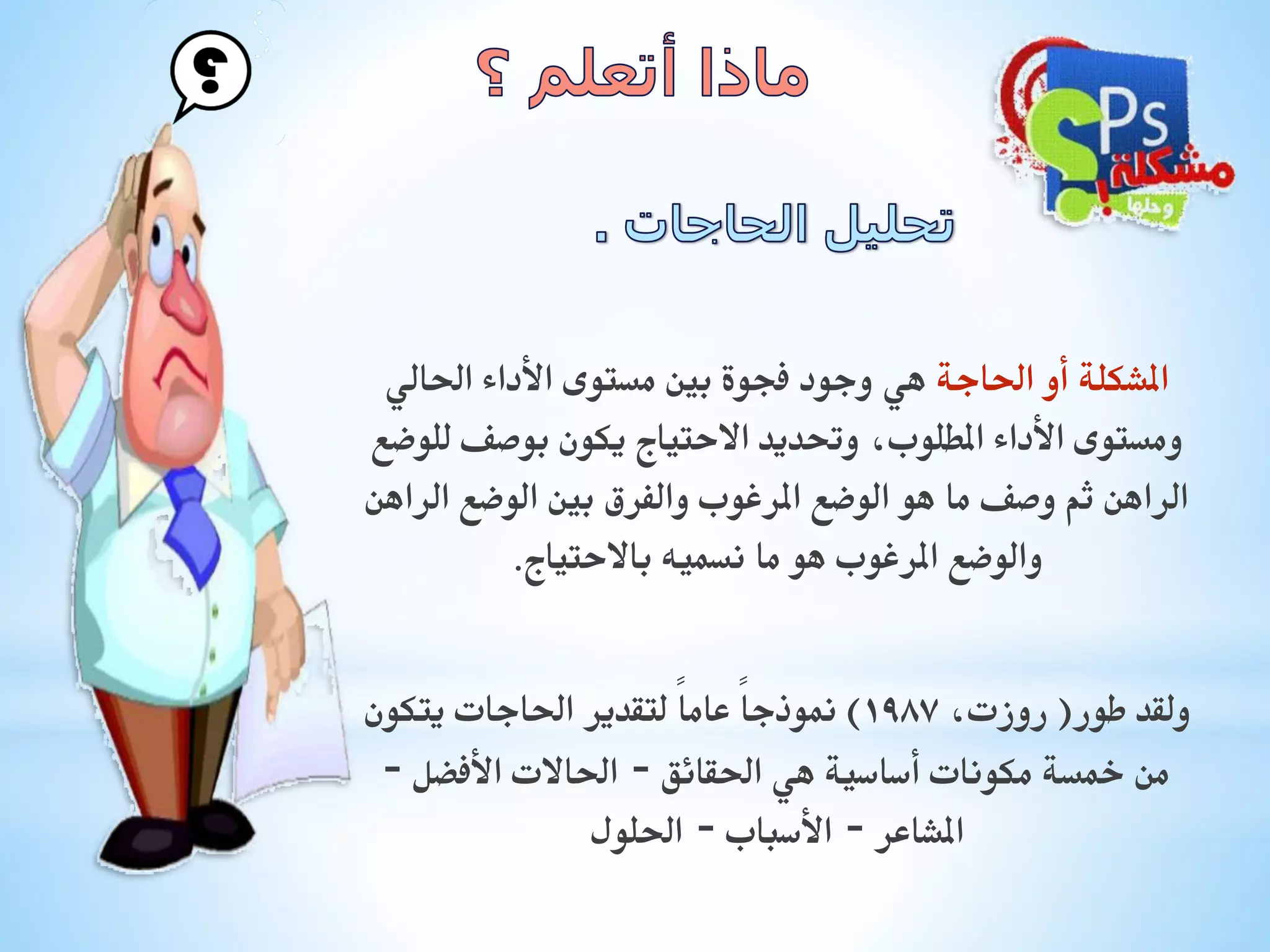 ‫املشكلة أو احلاجة هي وجود فجوة بني مستوى األداء احلالي‬
‫ومستوى األداء املطلوب، وحتديد االحتياج يكون بوصف للوضع‬
‫الراهن ثم وصف ما هو الوضع املرغوب والفرق بني الوضع الراهن‬
‫والوضع املرغوب هو ما نسميه باالحتياج.‬

‫ولقد طور( روزت، 7891) منوذجاً عاماً لتقدير احلاجات يتكون‬
‫من مخسة مكونات أساسية هي احلقائق – احلاالت األفضل –‬
‫املشاعر – األسباب – احللول‬

 