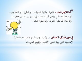 ‫فتعرف بأنها املهارات, أو الطرق, أو األساليب,‬
‫أو اخلطوات اليت يؤدى أداؤها بتسلسل معني إىل حتقيق هدف ما,‬
‫واإلجراء قد يكون نظريا, وقد يكون عمليا .‬

‫بأنها جمموعة من املعلومات اللفظية‬
‫اإلخبارية اليت بها نسمى األشياء, ونؤرخ احلوادث .‬

 