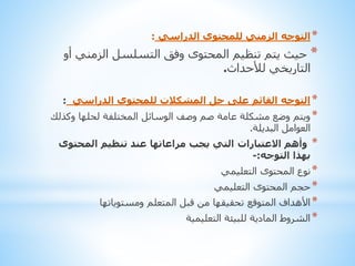 ‫* التوجه الزمني للمحتوى الدراسي :‬

‫* حيث يتم تنظيم المحتوى وفق التسلسل الزمني أو‬
‫التاريخي لألحداث.‬
‫* التوجه القائم على حل المشكالت للمحتوى الدراسي :‬

‫* ويتم وضع مشكلة عامة صم وصف الوسائل المختلفة لحلها وكذلك‬
‫العوامل البديلة.‬
‫* وأهم االعتبارات التي يجب مراعاتها عند تنظيم المحتوى‬
‫بهذا التوجه:-‬
‫* نوع المحتوى التعليمي‬
‫* حجم المحتوى التعليمي‬

‫* األهداف المتوقع تحقيقها من قبل المتعلم ومستوياتها‬
‫* الشروط المادية للبيئة التعليمية‬

 