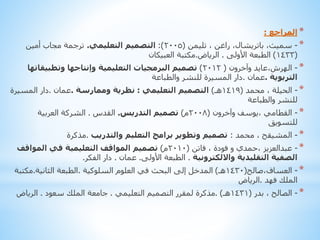 ‫* المراجع :‬
‫* - سميث، باتريشال، راغن ، تليمن (5002): التصميم التعليمي. ترجمة مجاب أمين‬
‫(3341) الطبعة األولى . الرياض.مكتبة العبيكان‬
‫* - الهرش،عايد وآخرون ( 2102) تصميم البرمجيات التعليمية وإنتاجها وتطبيقاتها‬
‫التربوية .عمان .دار المسيرة للنشر والطباعة‬
‫* - الحيلة ، محمد (9141هـ) التصميم التعليمي : نظرية وممارسة .عمان .دار المسيرة‬
‫للنشر والطباعة‬
‫* - القطامي ،يوسف وآخرون (8002م) تصميم التدريس. القدس . الشركة العربية‬
‫للتسويق‬
‫* - المشيقح ، محمد : تصميم وتطوير برامج التعليم والتدريب .مذكرة‬
‫* - عبدالعزيز ،حمدي و فودة ، فاتن (0102م) تصميم المواقف التعليمية في المواقف‬
‫الصفية التقليدية وااللكترونية . الطبعة األولى. عمان . دار الفكر.‬
‫* - العساف،صالح(0341هـ) المدخل إلى البحث في العلوم السلوكية .الطبعة الثانية.مكتبة‬
‫الملك فهد .الرياض‬
‫* - الصالح ، بدر (1341هـ) .مذكرة لمقرر التصميم التعليمي . جامعة الملك سعود . الرياض‬

 