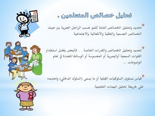 ‫*حتديد وحتليل اخلصائص العامة للنمو حسب املراحل العمرية من حيث‬
‫اخلصائص اجلسمية والعقلية واالنفعالية واالجتماعية‬
‫*حتديد وحتليل اخلصائص والقدرات اخلاصة . . فالبعض يفضل استخدام‬
‫القنوات السمعية أوالبصرية أو احملسوسة أو الوسائط املتعددة يف تعلم‬
‫املوضوعات .,‬
‫*قياس مستوى السلوكيات القبلية أو ما يسمى (السلوك املدخلي) وحتديده‬

‫على خريطة حتليل املهمات التعليمية.‬

 