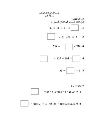 ‫بسم ال الرحمن الرحيم‬
‫ورقة عمل‬
‫السوال الول :‬
‫ضع العدد المناسب في الفراغ فيمايلي :‬
‫1-‬
‫2-‬

‫×‬
‫9=‬

‫5 ×‬

‫3- 657 ×‬

‫4-‬

‫8 = 8 × 6‬
‫9 ×‬
‫= 657‬

‫× 591 = 736 ×‬

‫5- 1 ×‬

‫= 23‬

‫السوال الثاني :‬
‫1- إذا كان 52 × 6 = 051 فان 6 × 52 =‬

‫2- إذا كان )5 × 6( × 8 = 83 فان 5 × ) 6 × 8 ( =‬

 