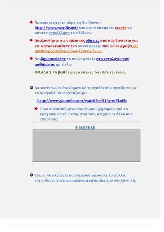 Να επιςκεφτεύτε τώρα τη διεύθυνςη
http://www.wordle.net/ και αφού πατόςετε create να
κϊνετε επικόλληςη των λϋξεων.
Ακολουθόςτε τισ υπόλοιπεσ οδηγύεσ που ςασ δύνονται για
να καταςκευϊςετε ϋνα ςυννεφόλεξο που να εκφρϊζει τισ
βαθύτερεσ ανϊγκεσ των ξενιτεμϋνων.
Να δημοςιεύςετε το ςυννεφόλεξο ςτο ιςτολόγιο του
μαθόματοσ με τύτλο:
ΟΜΑΔΑ 1: Οι βαθύτερεσ ανϊγκεσ των ξενιτεμϋνων.

Ακούςτε τώρα ϋνα δημοτικό τραγούδι που ςχετύζεται με
το τραγούδι που εξετϊζουμε:
http://www.youtube.com/watch?v=R13y-mPLoUs
Ποια ςυναιςθόματα ςασ δημιουργόθηκαν από το
τραγούδι αυτό; Εκτόσ από τουσ ςτύχουσ τι ϊλλο ςασ
επηρϋαςε;
ΑΠΑΝΣΗ΢Η

Σϋλοσ να κλεύςετε και να αποθηκεύςετε το φύλλο
εργαςύασ ςασ ςτην επιφϊνεια εργαςύασ του υπολογιςτό.

 