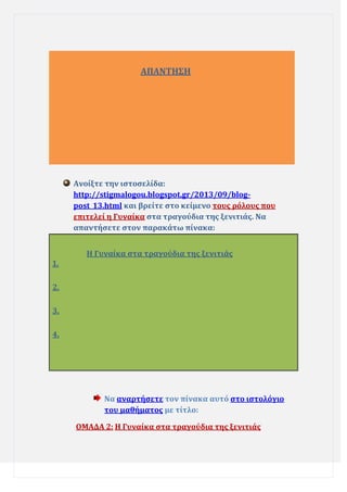 ΑΠΑΝΣΗ΢Η

Ανούξτε την ιςτοςελύδα:
http://stigmalogou.blogspot.gr/2013/09/blogpost_13.html και βρεύτε ςτο κεύμενο τουσ ρόλουσ που
επιτελεύ η Γυναύκα ςτα τραγούδια τησ ξενιτιϊσ. Να
απαντόςετε ςτον παρακϊτω πύνακα:
Η Γυναύκα ςτα τραγούδια τησ ξενιτιϊσ
1.
2.
3.
4.

Να αναρτόςετε τον πύνακα αυτό ςτο ιςτολόγιο
του μαθόματοσ με τύτλο:
ΟΜΑΔΑ 2: Η Γυναύκα ςτα τραγούδια τησ ξενιτιϊσ

 