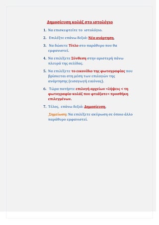 Δημοςύευςη κολϊζ ςτο ιςτολόγιο
1. Να επιςκεφτεύτε το ιςτολόγιο.
2. Επιλϋξτε επϊνω δεξιϊ: Νϋα ανϊρτηςη.
3. Να δώςετε Σύτλο ςτο παρϊθυρο που θα
εμφανιςτεύ.
4. Να επιλϋξετε ΢ύνθεςη ςτην αριςτερό πϊνω
πλευρϊ τησ ςελύδασ.
5. Να επιλϋξετε το εικονύδιο τησ φωτογραφύασ που
βρύςκεται ςτη μϋςη των επιλογών τησ
ανϊρτηςησ (ειςαγωγό εικόνασ).
6. Σώρα πατόςτε επιλογό αρχεύων <λόψεισ < τη
φωτογραφύα-κολϊζ που φτιϊξατε< προςθόκη
επιλεγμϋνων.
7. Σϋλοσ, επϊνω δεξιϊ: Δημοςύευςη.
΢ημεύωςη: Να επιλϋξετε ακύρωςη ςε όποιο ϊλλο
παρϊθυρο εμφανιςτεύ.

 
