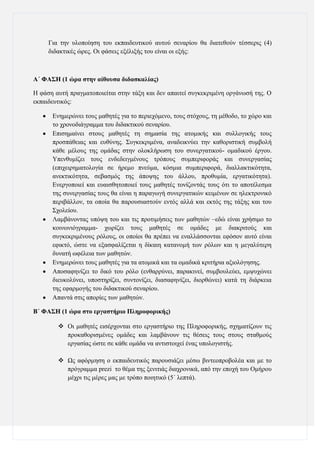 Γηα ηελ πινπνίεζε ηνπ εθπαηδεπηηθνχ απηνχ ζελαξίνπ ζα δηαηεζνχλ ηέζζεξηο (4)
δηδαθηηθέο ψξεο. Οη θάζεηο εμέιημήο ηνπ είλαη νη εμήο:

Α΄ ΦΑ΢Ζ (1 ώπα ζηην αίθοςζα διδαζκαλίαρ)
Η θάζε απηή πξαγκαηνπνηείηαη ζηελ ηάμε θαη δελ απαηηεί ζπγθεθξηκέλε νξγάλσζή ηεο. Ο
εθπαηδεπηηθφο:
Δλεκεξψλεη ηνπο καζεηέο γηα ην πεξηερφκελν, ηνπο ζηφρνπο, ηε κέζνδν, ην ρψξν θαη
ην ρξνλνδηάγξακκα ηνπ δηδαθηηθνχ ζελαξίνπ.
Δπηζεκαίλεη ζηνπο καζεηέο ηε ζεκαζία ηεο αηνκηθήο θαη ζπιινγηθήο ηνπο
πξνζπάζεηαο θαη επζχλεο. ΢πγθεθξηκέλα, αλαδεηθλχεη ηελ θαζνξηζηηθή ζπκβνιή
θάζε κέινπο ηεο νκάδαο ζηελ νινθιήξσζε ηνπ ζπλεξγαηηθνχ- νκαδηθνχ έξγνπ.
Τπελζπκίδεη ηνπο ελδεδεηγκέλνπο ηξφπνπο ζπκπεξηθνξάο θαη ζπλεξγαζίαο
(επηρεηξεκαηνινγία ζε ήξεκν πλεχκα, θφζκηα ζπκπεξηθνξά, δηαιιαθηηθφηεηα,
αλεθηηθφηεηα, ζεβαζκφο ηεο άπνςεο ηνπ άιινπ, πξνζπκία, εξγαηηθφηεηα).
Δλεξγνπνηεί θαη επαηζζεηνπνηεί ηνπο καζεηέο ηνλίδνληάο ηνπο φηη ην απνηέιεζκα
ηεο ζπλεξγαζίαο ηνπο ζα είλαη ε παξαγσγή ζπλεξγαηηθψλ θεηκέλσλ ζε ειεθηξνληθφ
πεξηβάιινλ, ηα νπνία ζα παξνπζηαζηνχλ εληφο αιιά θαη εθηφο ηεο ηάμεο θαη ηνπ
΢ρνιείνπ.
Λακβάλνληαο ππφςε ηνπ θαη ηηο πξνηηκήζεηο ησλ καζεηψλ –εδψ είλαη ρξήζηκν ην
θνηλσληφγξακκα- ρσξίδεη ηνπο καζεηέο ζε νκάδεο κε δηαθξηηνχο θαη
ζπγθεθξηκέλνπο ξφινπο, νη νπνίνη ζα πξέπεη λα ελαιιάζζνληαη εθφζνλ απηφ είλαη
εθηθηφ, ψζηε λα εμαζθαιίδεηαη ε δίθαηε θαηαλνκή ησλ ξφισλ θαη ε κεγαιχηεξε
δπλαηή σθέιεηα ησλ καζεηψλ.
Δλεκεξψλεη ηνπο καζεηέο γηα ηα αηνκηθά θαη ηα νκαδηθά θξηηήξηα αμηνιφγεζεο.
Απνζαθελίδεη ην δηθφ ηνπ ξφιν (ελζαξξχλεη, παξαθηλεί, ζπκβνπιεχεη, εκςπρψλεη
δηεπθνιχλεη, ππνζηεξίδεη, ζπληνλίδεη, δηαζαθελίδεη, δηνξζψλεη) θαηά ηε δηάξθεηα
ηεο εθαξκνγήο ηνπ δηδαθηηθνχ ζελαξίνπ.
Απαληά ζηηο απνξίεο ησλ καζεηψλ.
Β΄ ΦΑ΢Ζ (1 ώπα ζηο επγαζηήπιο Πληποθοπικήρ)
 Οη καζεηέο εηζέξρνληαη ζην εξγαζηήξην ηεο Πιεξνθνξηθήο, ζρεκαηίδνπλ ηηο
πξνθαζνξηζκέλεο νκάδεο θαη ιακβάλνπλ ηηο ζέζεηο ηνπο ζηνπο ζηαζκνχο
εξγαζίαο ψζηε ζε θάζε νκάδα λα αληηζηνηρεί έλαο ππνινγηζηήο.
 Ωο αθφξκεζε ν εθπαηδεπηηθφο παξνπζηάδεη κέζσ βηληενπξνβνιέα θαη κε ην
πξφγξακκα prezi ην ζέκα ηεο μεληηηάο δηαρξνληθά, απφ ηελ επνρή ηνπ Οκήξνπ
κέρξη ηηο κέξεο καο κε ηξφπν πνηεηηθφ (5΄ ιεπηά).

 