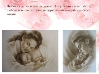 Любовь к детям в тебе не угасает. Не угасают ласка, забота,
любовь и тепло, которые ты даришь нам каждый миг своей
жизни.

 