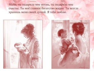 Мама, ты подарила мне жизнь, ты подарила мне
счастье. Ты моѐ главное богатство жизни. Ты всегда
хранишь меня своей душой. Я тебя люблю.

 