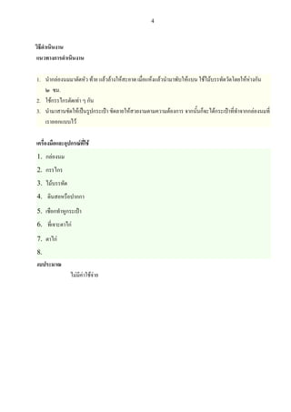 4

วิธีดําเนินงาน
แนวทางการดําเนินงาน
1. นํากลองนมมาตัดหัว ทาย แลวลางใหสะอาด เมื่อแหงแลวนํามาพับใหแบน ใชไมบรรทัดวัดโดยใหหางกัน
๒ ซม.
2. ใชกรรไกรตัดเทา ๆ กัน
3. นํามาสานขัดใหเปนรูปกระเปา ขัดลายใหสวยงามตามความตองการ จากนั้นก็จะไดกระเปาที่ทําจากกลองนมที่
เราออกแบบไว
เครื่องมือและอุปกรณที่ใช

1.
2.
3.
4.
5.
6.
7.
8.

กลองนม
กรรไกร
ไมบรรทัด
ดินสอหรือปากกา
เชือกทําหูกระเปา
ที่เจาะตาไก
ตาไก

งบประมาณ

ไมมีคาใชจาย

 