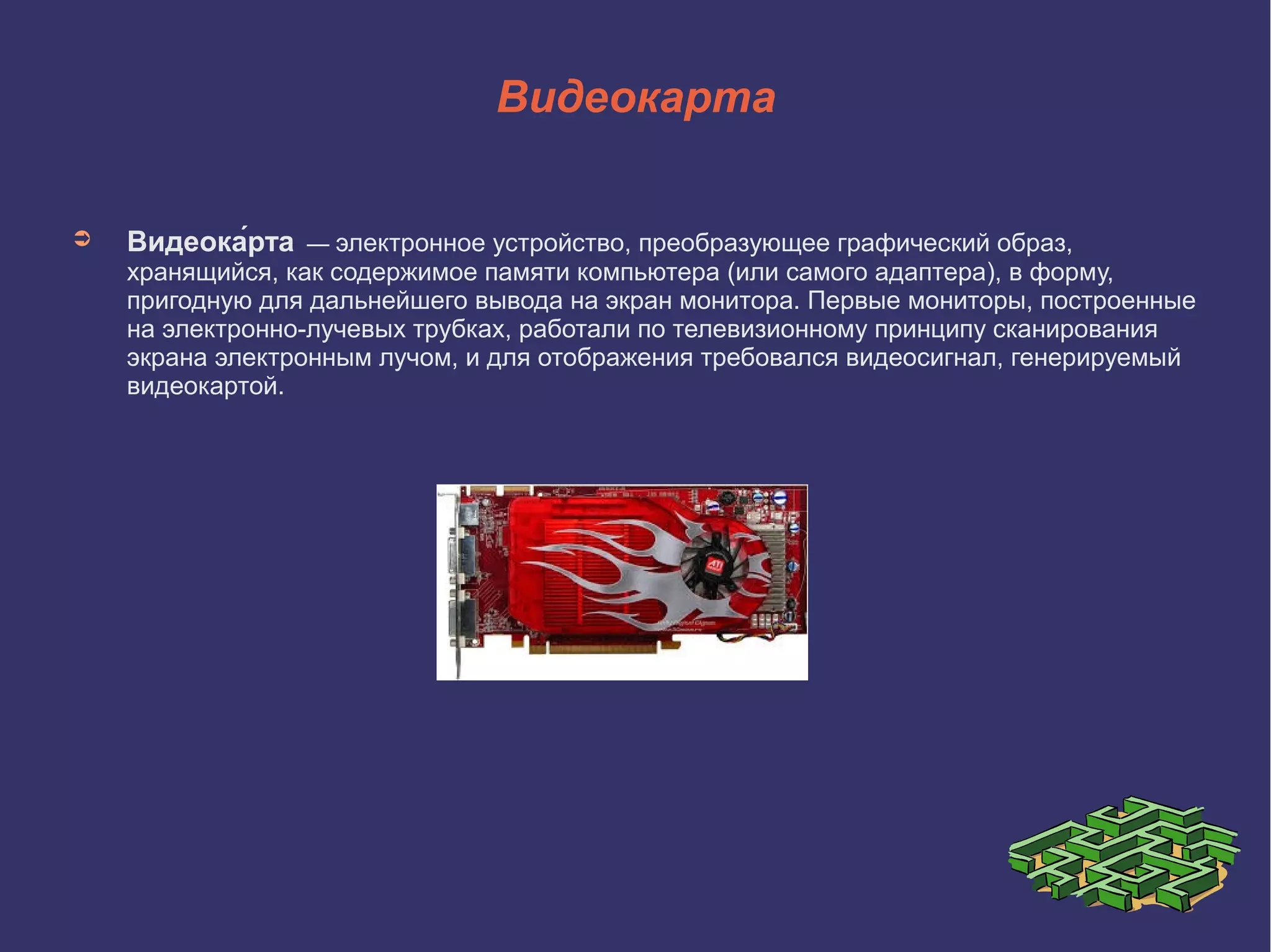 Видеокарта
➲

Видеока́рта

— электронное устройство, преобразующее графический образ,

хранящийся, как содержимое памяти компьютера (или самого адаптера), в форму,
пригодную для дальнейшего вывода на экран монитора. Первые мониторы, построенные
на электронно-лучевых трубках, работали по телевизионному принципу сканирования
экрана электронным лучом, и для отображения требовался видеосигнал, генерируемый
видеокартой.

 