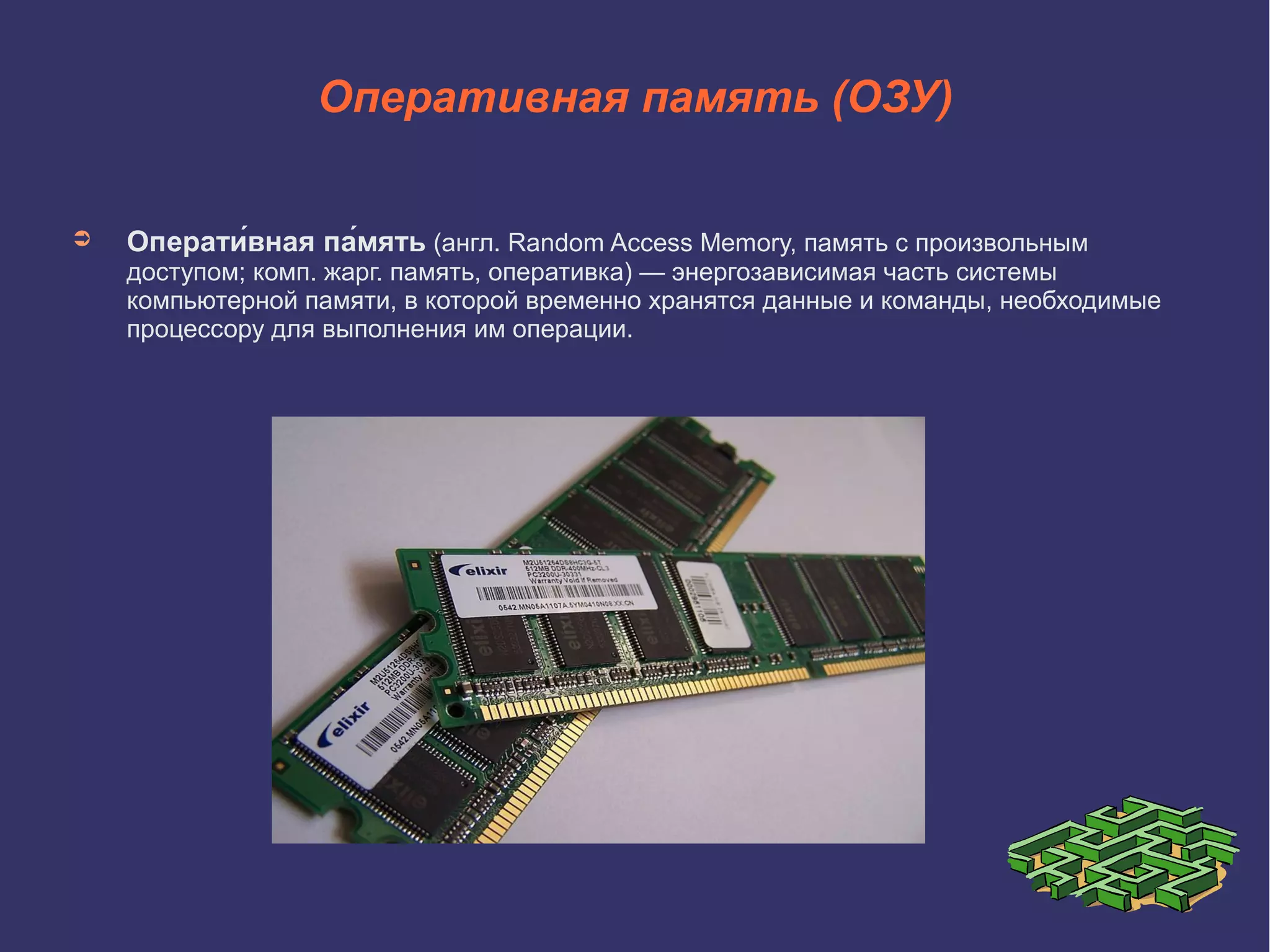 Оперативная память (ОЗУ)
➲

Операти́вная па́мять (англ. Random Access Memory, память с произвольным

доступом; комп. жарг. память, оперативка) — энергозависимая часть системы
компьютерной памяти, в которой временно хранятся данные и команды, необходимые
процессору для выполнения им операции.

 