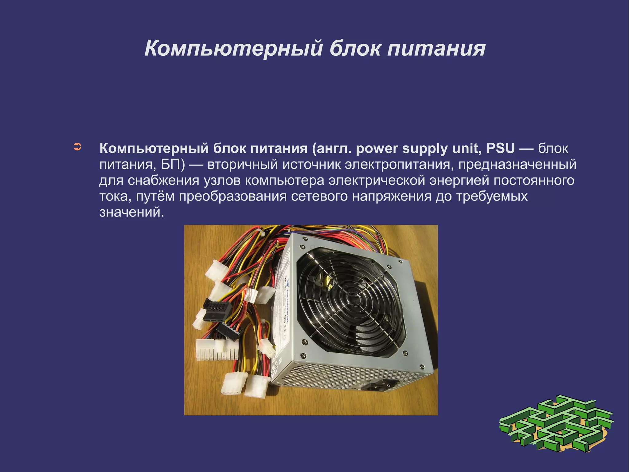 Компьютерный блок питания

➲

Компьютерный блок питания (англ. power supply unit, PSU — блок
питания, БП) — вторичный источник электропитания, предназначенный
для снабжения узлов компьютера электрической энергией постоянного
тока, путём преобразования сетевого напряжения до требуемых
значений.

 