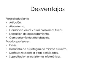 Desventajas
Para el estudiante
• Adicción.
• Aislamiento.
• Cansancio visual y otros problemas físicos.
• Sensación de desbordamiento.
• Comportamientos reprobables.
Para los profesores
• Estrés.
• Desarrollo de estrategias de mínimo esfuerzo.
• Desfases respecto a otras actividades.
• Supeditación a los sistemas informáticos.

 