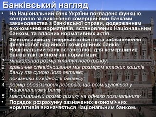 Банківський нагляд

•

•

1.
2.
3.
4.
5.
•

На Національний банк України покладено функцію
контролю за виконання комерційними банками
законодавства з банківської справи, додержанням
економічних нормативів, встановлених Національним
банком, та власних нормативних актів.
Зметою захисту інтересів клієнтів та забезпечення
фінансової надійності комерційних банків
Національний банк встановлює для комерційних
банків такі економічні нормативи:
мінімальний розмір статутного фонду;
граничне співвідношення між розміром власних коштів
банку та сумою його активів;
показники ліквідності балансу;
розмір обов′язкових резервів, що розміщуються у
Національному банку;
максимальний розмір ризику на одного позичальника;
Порядок розрахунку зазначених економічних
нормативів визначається Національним банком.

 