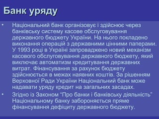 Банк уряду
•

•

Національний банк організовує і здійснює через
банківську систему касове обслуговування
державного бюджету України. На нього покладено
виконання операцій з державними цінними паперами.
У 1993 році в Україні запроваджено новий механізм
касового обслуговування державного бюджету, який
виключає автоматизм кредитування державних
витрат. Фінансування за рахунок бюджету
здійснюється в межах наявних коштів. За рішенням
Верховної Ради України Національний банк може
надавати уряду кредит на загальних засадах.
Згідно із Законом “Про банки і банківську діяльність”
Національному банку забороняється пряме
фінансування дефіциту державного бюджету.

 