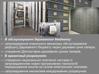• В обслуговуванні державного бюджету:
 запровадження класичного механізму обслуговування
дефіциту Державного бюджету через державні цінні папери;
 створення Депозитарію державних цінних паперів.
• В організації розрахунків:
 створення національної платіжної системи із
запровадженням нових прогресивних технологій
перерахування коштів на основі електронних платежів;
 запровадження механізмів міждержавних розрахунків.

 