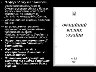 • В сфері обліку та звітності:
 розпочато реформування
бухгалтерського обліку в банках
згідно з вимогами монетарної
статистики та нагляду за
діяльністю комерційних банків;
 удосконалення системи звітності
банків;
 запровадження практики
щоденного складання звітних
балансів по системі
Національного банку України та
по банківській системі в цілому.
• Напрацювання нормативної
бази з питань банківської
даяльності.
• Укріплення зв′ язків з
міжнародними фінансовими
організаціями.
• Створення інформаційної
системи та випуск офіційних
видань Національного банку
України.

 