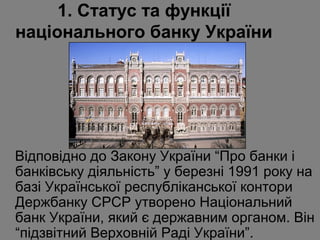 1. Статус та функції
національного банку України

Відповідно до Закону України “Про банки і
банківську діяльність” у березні 1991 року на
базі Української республіканської контори
Держбанку СРСР утворено Національний
банк України, який є державним органом. Він
“підзвітний Верховній Раді України”.

 