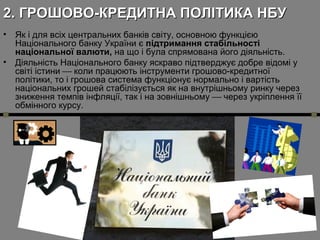 2. ГРОШОВО-КРЕДИТНА ПОЛІТИКА НБУ
•
•

Як і для всіх центральних банків світу, основною функцією
Національного банку України є підтримання стабільності
національної валюти, на що і була спрямована його діяльність.
Діяльність Національного банку яскраво підтверджує добре відомі у
світі істини  коли працюють інструменти грошово-кредитної
політики, то і грошова система функціонує нормально і вартість
національних грошей стабілізується як на внутрішньому ринку через
зниження темпів інфляції, так і на зовнішньому  через укріплення її
обмінного курсу.

 