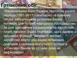 Готівковий обіг
Національний банк України протягом усього
періоду(1991-2011) своєчасно і в повному
обсязі забезпечував установи банків
готівкою для потреб народного господарства
та для здійснення розрахунків по заробітній
платі, пенсіях, інших платежах, що є однією з
основних функцій. Затримок виплат
заробітної плати або інших готівкових
платежів з причини відсутності готівки в
установах банків за останні роки не
зафіксовано.

 