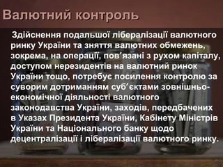 Валютний контроль
Здійснення подальшої лібералізації валютного
ринку України та зняття валютних обмежень,
зокрема, на операції, пов′язані з рухом капіталу,
доступом нерезидентів на валютний ринок
України тощо, потребує посилення контролю за
суворим дотриманням суб′єктами зовнішньоекономічної діяльності валютного
законодавства України, заходів, передбачених
в Указах Президента України, Кабінету Міністрів
України та Національного банку щодо
децентралізації і лібералізації валютного ринку.

 