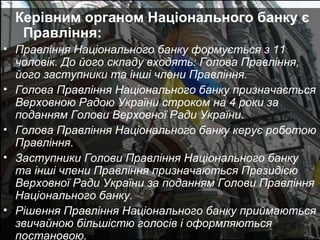 Керівним органом Національного банку є
Правління:
• Правління Національного банку формується з 11
чоловік. До його складу входять: Голова Правління,
його заступники та інші члени Правління.
• Голова Правління Національного банку призначається
Верховною Радою України строком на 4 роки за
поданням Голови Верховної Ради України.
• Голова Правління Національного банку керує роботою
Правління.
• Заступники Голови Правління Національного банку
та інші члени Правління призначаються Президією
Верховної Ради України за поданням Голови Правління
Національного банку.
• Рішення Правління Національного банку приймаються
звичайною більшістю голосів і оформляються
постановою.

 