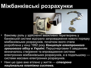 Міжбанківські розрахунки

• Важливу роль у здійсненні вважливих перетворень у
банківській системі відіграло запровадження нового порядку
міжбанківських розрахунків, початком якого стала
розроблена у кінці 1992 року Концепція електронного
грошового обігу в Україні. Першочерговим її завданням
визначалось створення та впровадження системи
електронних міжбанківських розрахунків, а в подальшому 
системи масових електронних розрахунків.
• Нині цю ідею вже втілено у життя  створена
національна платіжна система.

 