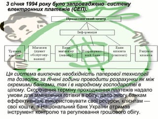 3 січня 1994 року було запроваджено систему
електронних платежів (СЕП).

Ця система виключає необхідність паперової технології
та дозволяє за лічені години проводити розрахунки як між
окремими банками, так і в народному господарстві в
цілому. Скорочення терміну проходження платежів надало
умови для зменшення готівки в обігу, дало змогу банкам
еффективніше використовувати свої ресурси, клієнтам 
свої кошти, а Національний банк України отримав
інструмент контролю та регулювання грошового обігу.

 
