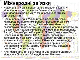 Міжнародні зв`язки
• Національний банк представляє інтереси України у
відносинах з центральними банками інших країн,
міжнародними банками та фінансово-кредитними
організаціями.
• Національний банк України тісно співробітничає з
Міжнародним валютним фондом, Всесвітнім банком
реконструкції та розвитку, Європейським банком
реконструкції та розвитку, Банком міжнародних розрахунків
у Базелі, Центральними банками Німеччини, Нідерландів,
Австрії, Великобританії, Франції, Польщі, Угорщини, Чехії,
Словаччини, Фінляндії, США, а також провідними
комерційними банками Західної Європи та США з питань
монетарної політики, організації банківського нагляду,
банківської статистики, впровадження прийнятих у
міжнародній практиці системи розрахунків, складання
платіжного балансу тощо.
• Нині Національний банк України має кореспондентські
відносини більш як з 30 зарубіжними банками.

 