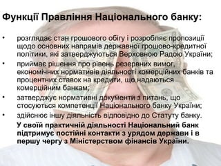Функції Правління Національного банку:
•
•

•
•

розглядає стан грошового обігу і розробляє пропозиції
щодо основних напрямів державної грошово-кредитної
політики, які затверджуються Верховною Радою України;
приймає рішення про рівень резервних вимог,
економічних нормативів діяльності комерційних банків та
процентних ставок на кредити, що надаються
комерційним банкам;
затверджує нормативні документи з питань, що
стосуються компетенції Національного банку України;
здійснює іншу діяльність відповідно до Статуту банку.
У своїй практичній діяльності Національний банк
підтримує постійні контакти з урядом держави і в
першу чергу з Міністерством фінансів України.

 