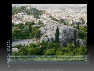 Ο Άρειος Πάγος είναι βραχώδης λόφος βορειοδυτικά της Ακρόπολης. Το όνομά του πιστεύεται ότι προέρχεται είτε
από το θεό Άρη είτε από τις «Αρές Ερινύες ». Στην αρχαιότητα ο βράχος αυτός ήταν τόπος λειτουργίας δικαστικού
σώματος και συγκεκριμένα της Βουλής του Αρείου Πάγου. Σήμερα Άρειος Πάγος ονομάζεται και το ανώτατο
ακυρωτικό δικαστήριο της πολιτικής και ποινικής δικαιοσύνης της χώρας.

Χιωτέρη Κατερίνα - 1ο Γυμνάσιο Κοζάνης (Βαλταδώρειο) katchiot.blogspot.gr

 