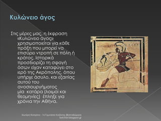 Στις μέρες μας, η έκφραση
«Κυλώνειο άγος»
χρησιμοποιείται για κάθε
πράξη που μπορεί να
επισύρει ντροπή σε πόλη ή
κράτος. Ιστορικά
προσδιορίζει τη σφαγή
όσων είχαν καταφύγει στο
ιερό της Ακρόπολης, όπου
υπήρχε άσυλο, και εξαιτίας
αυτού του
ανοσιουργήματος
μία κατάρα (λοιμοί και
θεομηνίες) έπληξε για
χρόνια την Αθήνα.
Χιωτέρη Κατερίνα - 1ο Γυμνάσιο Κοζάνης (Βαλταδώρειο)
katchiot.blogspot.gr

 