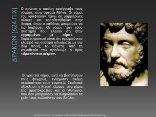 Ο πρϊτοσ ο οποίοσ κατζγραψε τουσ
νόμουσ ςτην αρχαία Αθήνα. Οι νόμοι
του γράφτηκαν πάνω ςε μαρμάρινεσ
πλάκεσ και τοποθετήθηκαν ςτην
Αγορά, όπου ο καθζνασ μποροφςε να
τισ διαβάςει. Οι νόμοι ήταν τόςο
αυςτηροί που ζλεγαν ότι ήταν
«γραμμένοι
με
αίμα»
.
Χαρακτηριςτικό είναι ότι τιμωροφνταν
ελαφρά και ςοβαρά αδικήματα με την
ίδια ποινή, το θάνατο. Από τη
νομοθεςία του προζκυψε ο όροσ
«Δρακόντεια μέτρα».

Οι γραπτοί νόμοι, αντί να βοηθήςουν
τουσ φτωχοφσ, ενίςχυςαν ακόμη
περιςςότερο τουσ ευγενείσ. Σταδιακά
ολόκληρη η Αττική πζραςε ςτα χζρια
τησ αριςτοκρατίασ και οι Αθηναίοι
που δεν μποροφςαν να πληρϊςουν τα
χρζη τουσ πωλοφνταν ςαν δοφλοι.

Χιωτέρη Κατερίνα - 1ο Γυμνάσιο Κοζάνης (Βαλταδώρειο) katchiot.blogspot.gr

 