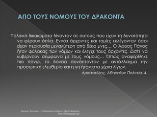 Πολιτικά δικαιώματα δίνονταν σε αυτούς που είχαν τη δυνατότητα
να φέρουν όπλα. Εννέα άρχοντες και ταμίες εκλέγονταν όσοι
είχαν περιουσία μεγαλύτερη από δέκα μνες… Ο Άρειος Πάγος
ήταν φύλακας των νόμων και έλεγχε τους άρχοντες, ώστε να
κυβερνούν σύμφωνα με τους νόμους… Όπως αναφέρθηκε
πιο πάνω, τα δάνεια συνάπτονταν με αντάλλαγμα την
προσωπική ελευθερία και η γη ήταν στα χέρια λίγων.
Αριστοτέλης, Αθηναίων Πολιτεία, 4.

Χιωτέρη Κατερίνα - 1ο Γυμνάσιο Κοζάνης (Βαλταδώρειο)
katchiot.blogspot.gr

 