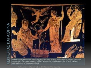 Ο Κέκροπας θεωρείται ο ιδρυτής της πρώτης πόλης των Αθηνών στην Ακρόπολη.
Σύμφωνα με το μύθο επέλεξε τη θεά Αθηνά ως προστάτιδα της πόλης κατά τη
φιλονικία της με τον Ποσειδώνα.
Χιωτέρη Κατερίνα - 1ο Γυμνάσιο Κοζάνης (Βαλταδώρειο) katchiot.blogspot.gr

 