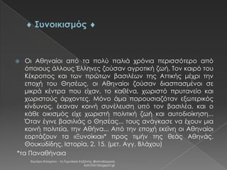 Οι Αθηναίοι από τα πολύ παλιά χρόνια περισσότερο από
όποιους άλλους Έλληνες ζούσαν αγροτική ζωή. Τον καιρό του
Κέκροπος και των πρώτων βασιλέων της Αττικής μέχρι την
εποχή του Θησέως, οι Αθηναίοι ζούσαν διασπασμένοι σε
μικρά κέντρα που είχαν, το καθένα, χωριστό πρυτανείο και
χωριστούς άρχοντες. Μόνο άμα παρουσιαζόταν εξωτερικός
κίνδυνος, έκαναν κοινή συνέλευση υπό τον βασιλέα, και ο
κάθε οικισμός είχε χωριστή πολιτική ζωή και αυτοδιοίκηση...
Όταν έγινε βασιλιάς ο Θησέας... τους ανάγκασε να έχουν μια
κοινή πολιτεία, την Αθήνα... Από την εποχή εκείνη οι Αθηναίοι
εορτάζουν τα «Ξυνοίκια»* προς τιμήν της θεάς Αθηνάς.
Θουκυδίδης, Ιστορία, 2. 15. (μετ. Αγγ. Βλάχου)
*τα Παναθήναια



Χιωτέρη Κατερίνα - 1ο Γυμνάσιο Κοζάνης (Βαλταδώρειο)
katchiot.blogspot.gr

 