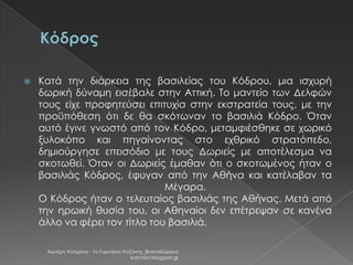 

Κατά την διάρκεια της βασιλείας του Κόδρου, μια ισχυρή
δωρική δύναμη εισέβαλε στην Αττική. Το μαντείο των Δελφών
τους είχε προφητεύσει επιτυχία στην εκστρατεία τους, με την
προϋπόθεση ότι δε θα σκότωναν το βασιλιά Κόδρο. Όταν
αυτό έγινε γνωστό από τον Κόδρο, μεταμφιέσθηκε σε χωρικό
ξυλοκόπο και πηγαίνοντας στο εχθρικό στρατόπεδο,
δημιούργησε επεισόδιο με τους Δωριείς με αποτέλεσμα να
σκοτωθεί. Όταν οι Δωριείς έμαθαν ότι ο σκοτωμένος ήταν ο
βασιλιάς Κόδρος, έφυγαν από την Αθήνα και κατέλαβαν τα
Μέγαρα.
Ο Κόδρος ήταν ο τελευταίος βασιλιάς της Αθήνας. Μετά από
την ηρωική θυσία του, οι Αθηναίοι δεν επέτρεψαν σε κανένα
άλλο να φέρει τον τίτλο του βασιλιά.
Χιωτέρη Κατερίνα - 1ο Γυμνάσιο Κοζάνης (Βαλταδώρειο)
katchiot.blogspot.gr

 